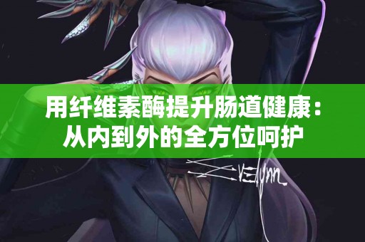 用纤维素酶提升肠道健康：从内到外的全方位呵护