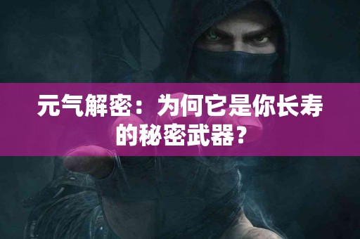 元气解密：为何它是你长寿的秘密武器？