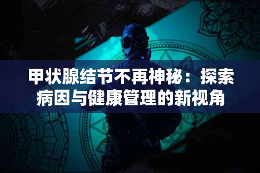 甲状腺结节不再神秘：探索病因与健康管理的新视角