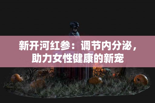 新开河红参：调节内分泌，助力女性健康的新宠
