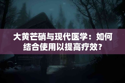 大黄芒硝与现代医学：如何结合使用以提高疗效？