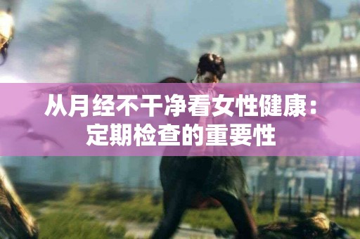 从月经不干净看女性健康：定期检查的重要性
