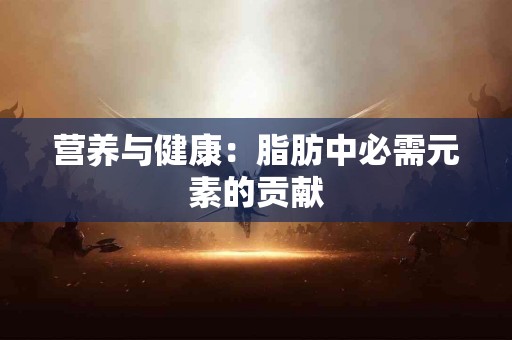 营养与健康：脂肪中必需元素的贡献