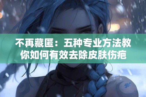 不再藏匿：五种专业方法教你如何有效去除皮肤伤疤