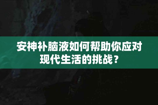 安神补脑液如何帮助你应对现代生活的挑战？