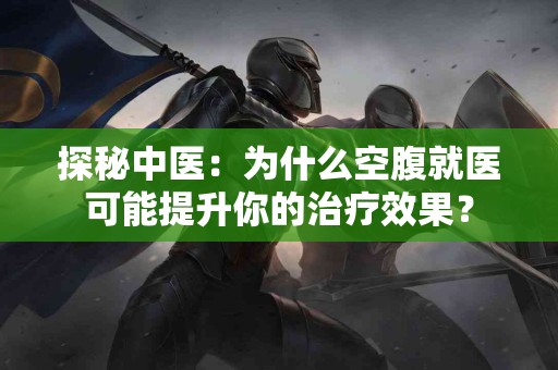 探秘中医：为什么空腹就医可能提升你的治疗效果？