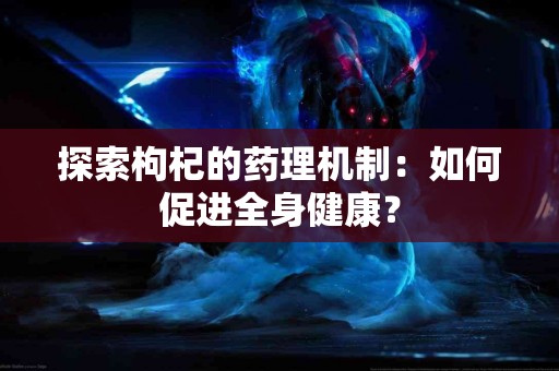 探索枸杞的药理机制：如何促进全身健康？