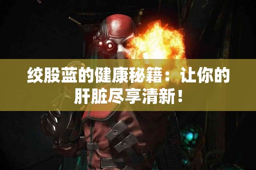 绞股蓝的健康秘籍：让你的肝脏尽享清新！
