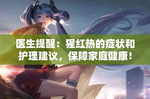 医生提醒：猩红热的症状和护理建议，保障家庭健康！